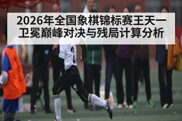 2026年全国象棋锦标赛王天一卫冕巅峰对决与残局计算分析